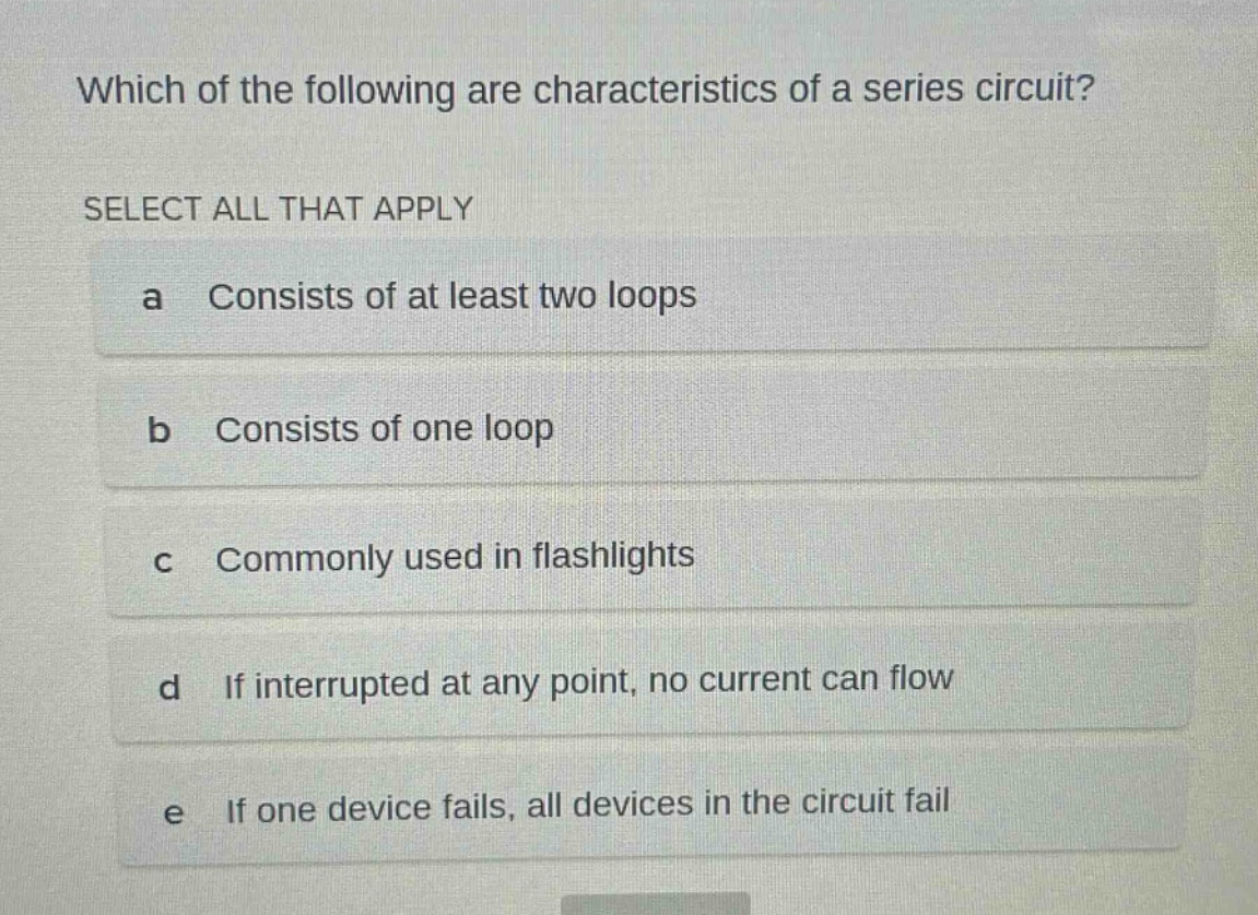 which of the following are characteristics of a series circuit? select all that apply a consists of at least two loops b consists of one loop c commonly used in flashlights d if interrupted at any point, no current can flow e if one device fails, all devices in the circuit fail