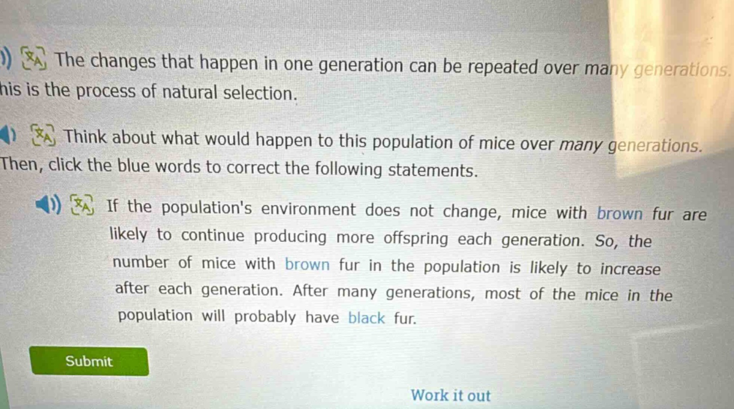 the changes that happen in one generation can be repeated over many generations. this is the process of natural selection. think about what would happen to this population of mice over many generations. then, click the blue words to correct the following statements. if the populations environment does not change, mice with brown fur are likely to continue producing more offspring each generation. so, the number of mice with brown fur in the population is likely to increase after each generation. after many generations, most of the mice in the population will probably have black fur.