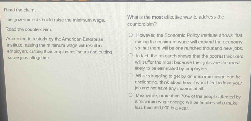read the claim. the government should raise the minimum wage. read the counterclaim. according to a study by the american enterprise institute, raising the minimum wage will result in employers cutting their employees hours and cutting some jobs altogether. what is the most effective way to address the counterclaim? however, the economic policy institute shows that raising the minimum wage will expand the economy so that there will be one hundred thousand new jobs. in fact, the research shows that the poorest workers will suffer the most because their jobs are the most likely to be eliminated by employers. while struggling to get by on minimum wage can be challenging, think about how it would feel to lose your job and not have any income at all. meanwhile, more than 70% of the people affected by a minimum wage change will be families who make less than $60,000 in a year.
