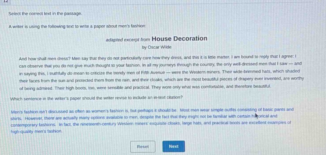 select the correct text in the passage. a writer is using the following text to write a paper about mens fashion: adapted excerpt from house decoration by oscar wilde and how shall men dress? men say that they do not particularly care how they dress, and this it is little matter. i am bound to reply that i agree: i can observe that you do not give much thought to your fashion. in all my journeys through the country, the only well - dressed men that i saw - and in saying this, i truthfully do mean to criticize the trendy men of fifth avenue - were the western miners. their wide - brimmed hats, which shaded their faces from the sun and protected them from the rain, and their cloaks, which are the most beautiful pieces of drapery ever invented, are worthy of being admired. their high boots, too, were sensible and practical. they wore only what was comfortable, and therefore beautiful. which sentence in the writers paper should the writer revise to include an in - text citation? mens fashion isnt discussed as often as womens fashion is, but perhaps it should be. most men wear simple outfits consisting of basic pants and shirts. however, there are actually many options available to men, despite the fact that they might not be familiar with certain historical and contemporary fashions. in fact, the nineteenth - century western miners exquisite cloaks, large hats, and practical boots are excellent examples of high - quality mens fashion.