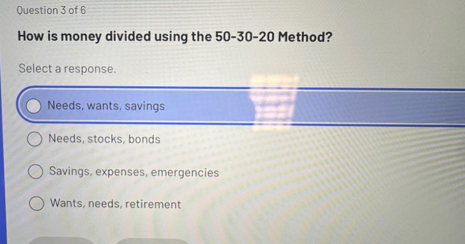 question 3 of 6\nhow is money divided using the 50 - 30 - 20 method?\nselect a response.\nneeds, wants, savings\nneeds, stocks, bonds\nsavings, expenses, emergencies\nwants, needs, retirement