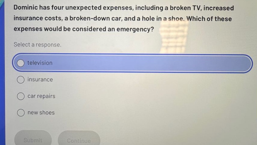 dominic has four unexpected expenses, including a broken tv, increased insurance costs, a broken - down car, and a hole in a shoe. which of these expenses would be considered an emergency? select a response. television insurance car repairs new shoes