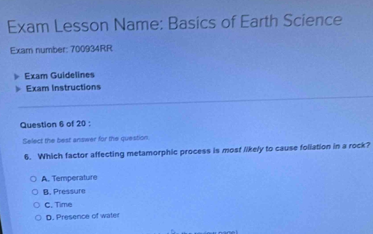 exam lesson name: basics of earth science\nexam number: 700934rr\nexam guidelines\nexam instructions\nquestion 6 of 20 :\nselect the best answer for the question.\n6. which factor affecting metamorphic process is most likely to cause foliation in a rock?\na. temperature\nb. pressure\nc. time\nd. presence of water