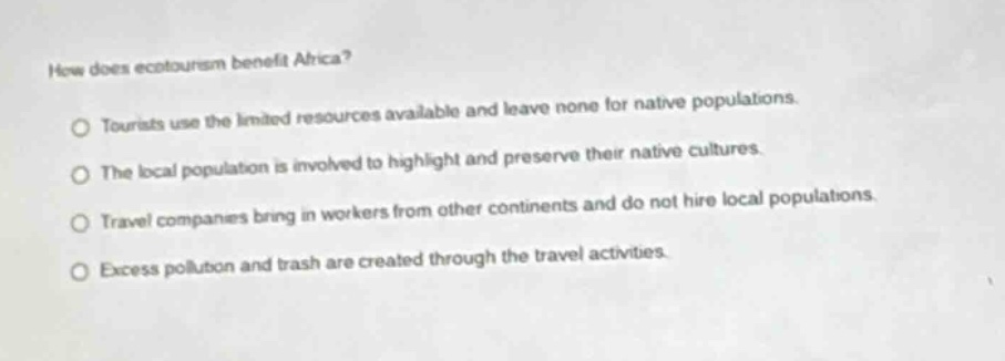 how does ecotourism benefit africa? tourists use the limited resources available and leave none for native populations. the local population is involved to highlight and preserve their native cultures. travel companies bring in workers from other continents and do not hire local populations. excess pollution and trash are created through the travel activities.