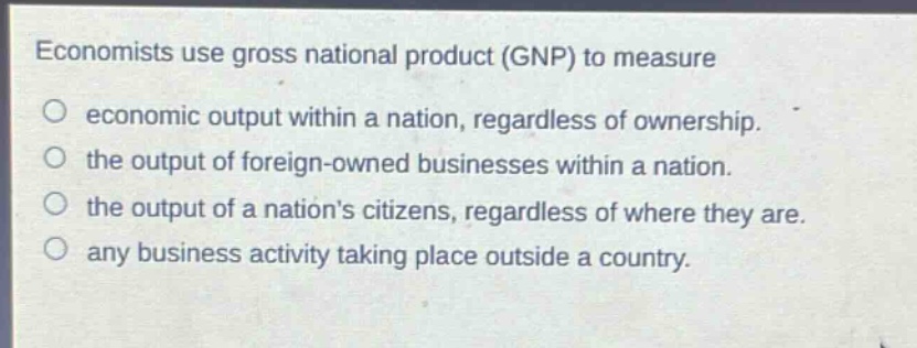 economists use gross national product (gnp) to measure\no economic output within a nation, regardless of ownership.\no the output of foreign - owned businesses within a nation.\no the output of a nations citizens, regardless of where they are.\no any business activity taking place outside a country.