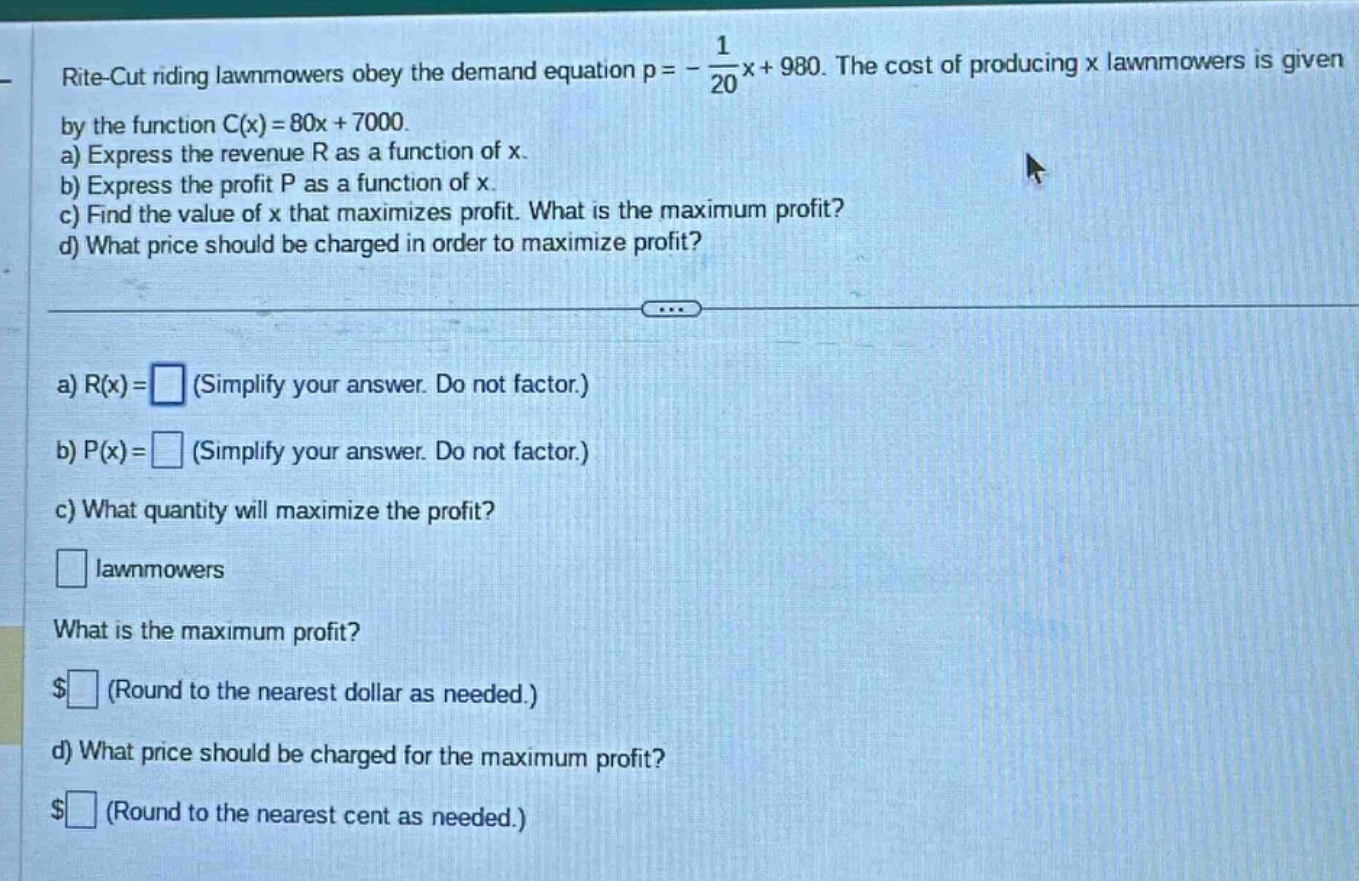 rite - cut riding lawnmowers obey the demand equation p = - 1/20x + 980. the cost of producing x lawnmowers is given by the function c(x)=80x + 7000. a) express the revenue r as a function of x. b) express the profit p as a function of x. c) find the value of x that maximizes profit. what is the maximum profit? d) what price should be charged in order to maximize profit? a) r(x)= (simplify your answer. do not factor.) b) p(x)= (simplify your answer. do not factor.) c) what quantity will maximize the profit? lawnmowers what is the maximum profit? $ (round to the nearest dollar as needed.) d) what price should be charged for the maximum profit? $ (round to the nearest cent as needed.)