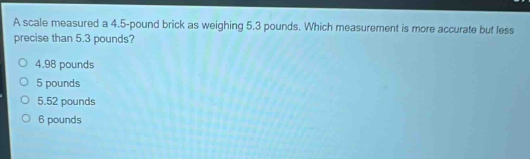 a scale measured a 4.5 - pound brick as weighing 5.3 pounds. which measurement is more accurate but less precise than 5.3 pounds?\n4.98 pounds\n5 pounds\n5.52 pounds\n6 pounds