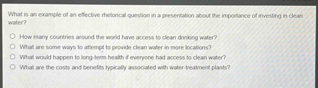 what is an example of an effective rhetorical question in a presentation about the importance of investing in clean water?\nhow many countries around the world have access to clean drinking water?\nwhat are some ways to attempt to provide clean water in more locations?\nwhat would happen to long - term health if everyone had access to clean water?\nwhat are the costs and benefits typically associated with water - treatment plants?
