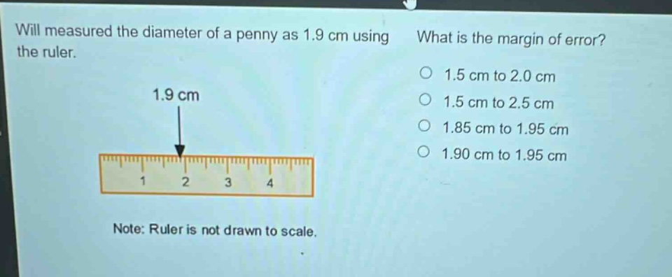 will measured the diameter of a penny as 1.9 cm using the ruler. what is the margin of error? 1.5 cm to 2.0 cm 1.5 cm to 2.5 cm 1.85 cm to 1.95 cm 1.90 cm to 1.95 cm note: ruler is not drawn to scale.