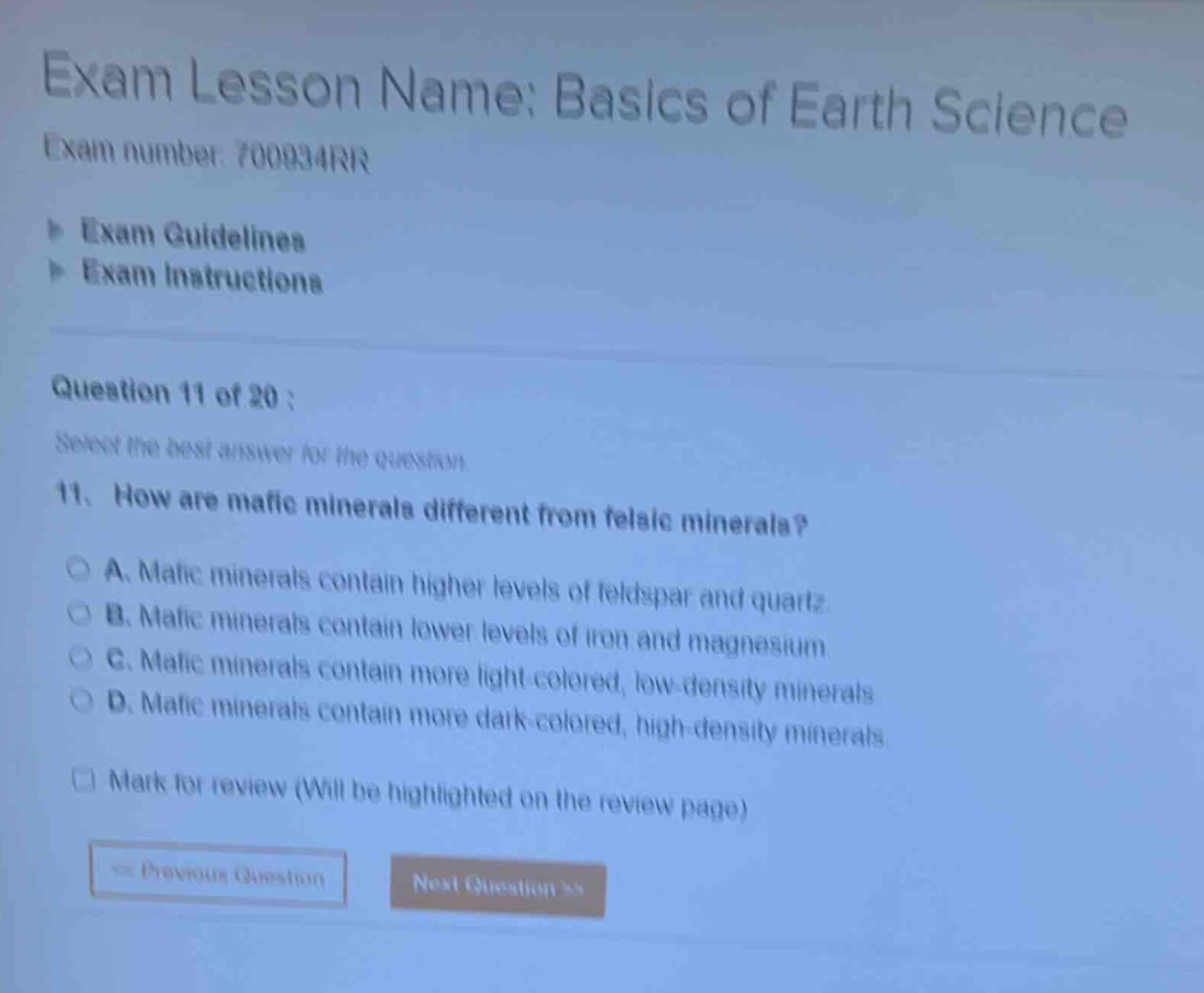 exam lesson name: basics of earth science exam number: 700934rr exam guidelines exam instructions question 11 of 20 : select the best answer for the question 11. how are mafic minerals different from felsic minerals? a. mafic minerals contain higher levels of feldspar and quartz b. mafic minerals contain lower levels of iron and magnesium c. mafic minerals contain more light - colored, low - density minerals d. mafic minerals contain more dark - colored, high - density minerals mark for review (will be highlighted on the review page) previous question next question >>