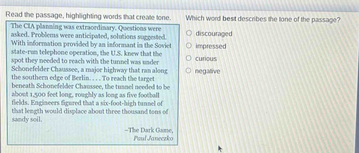 read the passage, highlighting words that create tone. the cia planning was extraordinary. questions were asked. problems were anticipated, solutions suggested. with information provided by an informant in the soviet state - run telephone operation, the u.s. knew that the spot they needed to reach with the tunnel was under schonefelder chaussee, a major highway that ran along the southern edge of berlin.... to reach the target beneath schonefelder chaussee, the tunnel needed to be about 1,500 feet long, roughly as long as five football fields. engineers figured that a six - foot - high tunnel of that length would displace about three thousand tons of sandy soil. - the dark game, paul janeczko which word best describes the tone of the passage? discouraged impressed curious negative