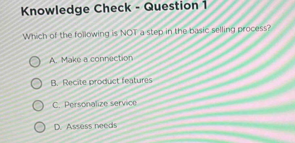 knowledge check - question 1\nwhich of the following is not a step in the basic selling process?\na. make a connection\nb. recite product features\nc. personalize service\nd. assess needs