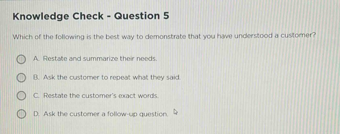 knowledge check - question 5\nwhich of the following is the best way to demonstrate that you have understood a customer?\na. restate and summarize their needs.\nb. ask the customer to repeat what they said.\nc. restate the customer’s exact words.\nd. ask the customer a follow - up question.