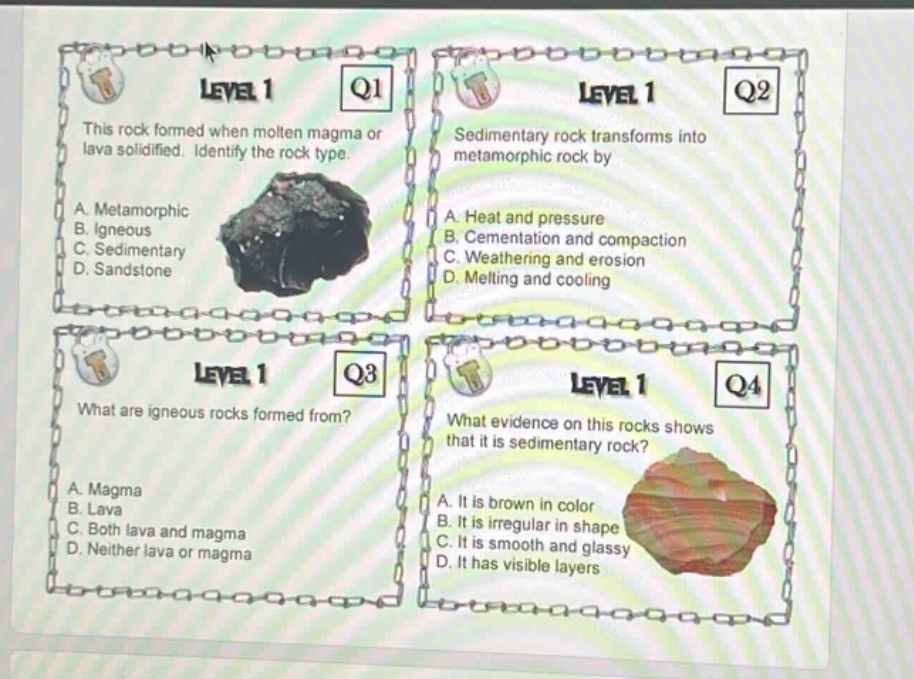 level 1 q1 this rock formed when molten magma or lava solidified. identify the rock type. a. metamorphic b. igneous c. sedimentary d. sandstone level 1 q2 sedimentary rock transforms into metamorphic rock by a. heat and pressure b. cementation and compaction c. weathering and erosion d. melting and cooling level 1 q3 what are igneous rocks formed from? a. magma b. lava c. both lava and magma d. neither lava or magma level 1 q4 what evidence on this rocks shows that it is sedimentary rock? a. it is brown in color b. it is irregular in shape c. it is smooth and glassy d. it has visible layers
