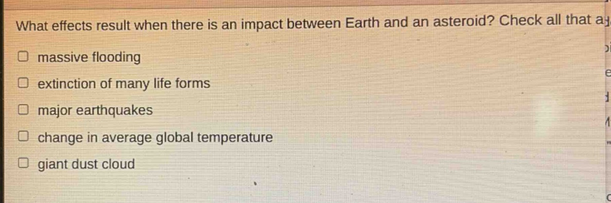 what effects result when there is an impact between earth and an asteroid? check all that apply. massive flooding extinction of many life forms major earthquakes change in average global temperature giant dust cloud