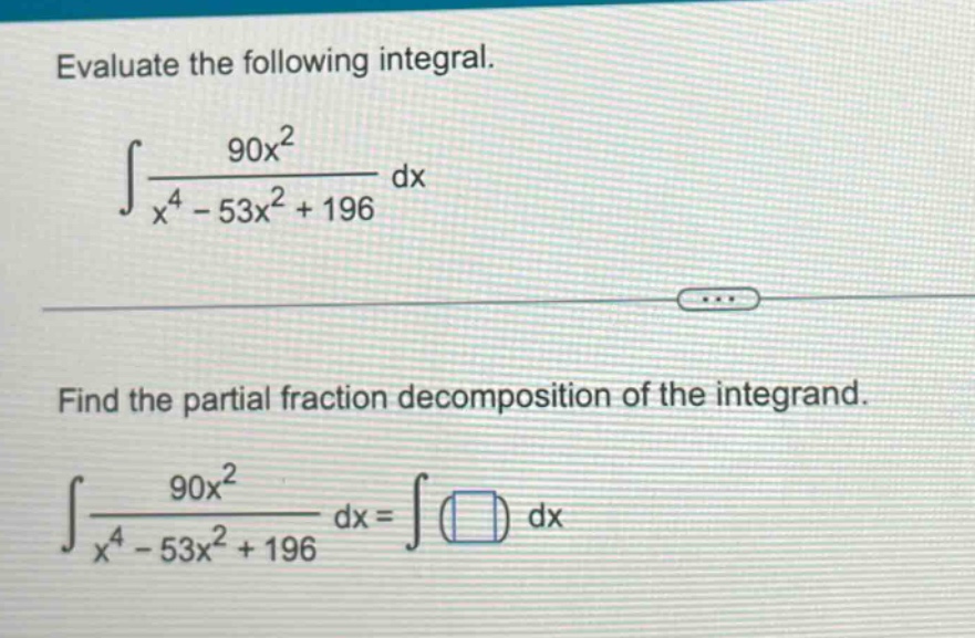 evaluate the following integral.\n∫(90x² / (x⁴ - 53x² + 196)) dx\nfind the partial fraction decomposition of the integrand.\n∫(90x² / (x⁴ - 53x² + 196)) dx = ∫( ) dx