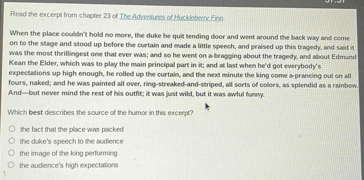 read the excerpt from chapter 23 of the adventures of huckleberry finn. when the place couldnt hold no more, the duke he quit tending door and went around the back way and come on to the stage and stood up before the curtain and made a little speech, and praised up this tragedy, and said it was the most thrillingest one that ever was; and so he went on a - bragging about the tragedy, and about edmund kean the elder, which was to play the main principal part in it; and at last when hed got everybodys expectations up high enough, he rolled up the curtain, and the next minute the king come a - prancing out on all fours, naked; and he was painted all over, ring - streaked - and - striped, all sorts of colors, as splendid as a rainbow. and—but never mind the rest of his outfit; it was just wild, but it was awful funny. which best describes the source of the humor in this excerpt? the fact that the place was packed the dukes speech to the audience the image of the king performing the audiences high expectations