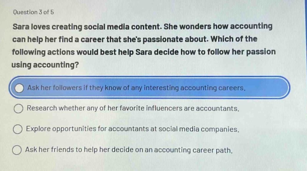 question 3 of 5\nsara loves creating social media content. she wonders how accounting can help her find a career that shes passionate about. which of the following actions would best help sara decide how to follow her passion using accounting?\nask her followers if they know of any interesting accounting careers.\nresearch whether any of her favorite influencers are accountants.\nexplore opportunities for accountants at social media companies.\nask her friends to help her decide on an accounting career path.