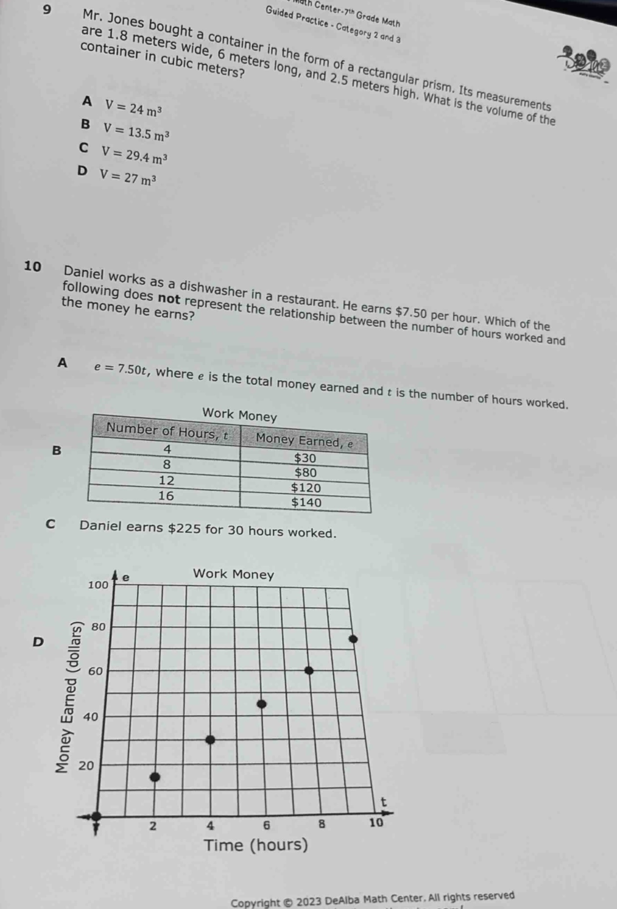 9 mr. jones bought a container in the form of a rectangular prism. its measurements are 1.8 meters wide, 6 meters long, and 2.5 meters high. what is the volume of the container in cubic meters? a v = 24 m³ b v = 13.5 m³ c v = 29.4 m³ d v = 27 m³ 10 daniel works as a dishwasher in a restaurant. he earns $7.50 per hour. which of the following does not represent the relationship between the number of hours worked and the money he earns? a e = 7.50t, where e is the total money earned and t is the number of hours worked. b work money number of hours, t money earned, e 4 $30 8 $80 12 $120 16 $140 c daniel earns $225 for 30 hours worked. d work money e 100 80 60 40 20 0 2 4 6 8 10 t time (hours) money earned (dollars)