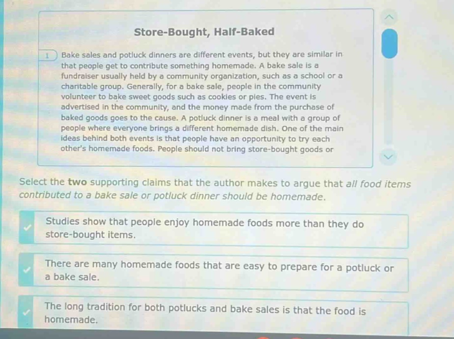 store - bought, half - baked\n1) bake sales and potluck dinners are different events, but they are similar in that people get to contribute something homemade. a bake sale is a fundraiser usually held by a community organization, such as a school or a charitable group. generally, for a bake sale, people in the community volunteer to bake sweet goods such as cookies or pies. the event is advertised in the community, and the money made from the purchase of baked goods goes to the cause. a potluck dinner is a meal with a group of people where everyone brings a different homemade dish. one of the main ideas behind both events is that people have an opportunity to try each others homemade foods. people should not bring store - bought goods or\nselect the two supporting claims that the author makes to argue that all food items contributed to a bake sale or potluck dinner should be homemade.\nstudies show that people enjoy homemade foods more than they do store - bought items.\nthere are many homemade foods that are easy to prepare for a potluck or a bake sale.\nthe long tradition for both potlucks and bake sales is that the food is homemade.