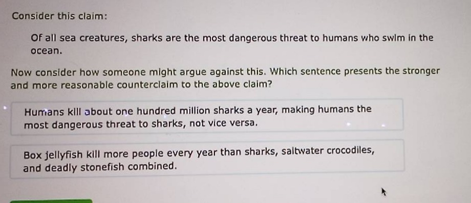 consider this claim: of all sea creatures, sharks are the most dangerous threat to humans who swim in the ocean. now consider how someone might argue against this. which sentence presents the stronger and more reasonable counter - claim to the above claim? humans kill about one hundred million sharks a year, making humans the most dangerous threat to sharks, not vice versa. box jellyfish kill more people every year than sharks, saltwater crocodiles, and deadly stonefish combined.