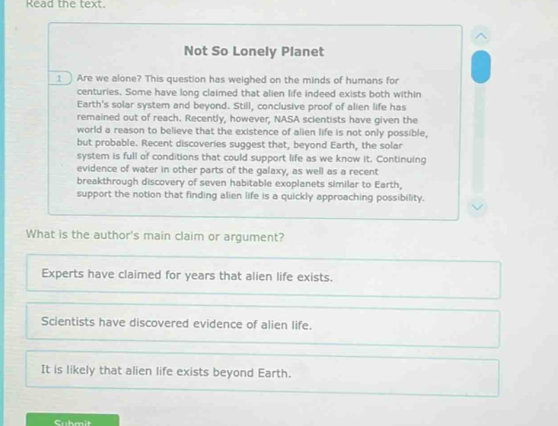 read the text. not so lonely planet are we alone? this question has weighed on the minds of humans for centuries. some have long claimed that alien life indeed exists both within earths solar system and beyond. still, conclusive proof of alien life has remained out of reach. recently, however, nasa scientists have given the world a reason to believe that the existence of alien life is not only possible, but probable. recent discoveries suggest that, beyond earth, the solar system is full of conditions that could support life as we know it. continuing evidence of water in other parts of the galaxy, as well as a recent breakthrough discovery of seven habitable exoplanets similar to earth, support the notion that finding alien life is a quickly approaching possibility. what is the authors main claim or argument? experts have claimed for years that alien life exists. scientists have discovered evidence of alien life. it is likely that alien life exists beyond earth.