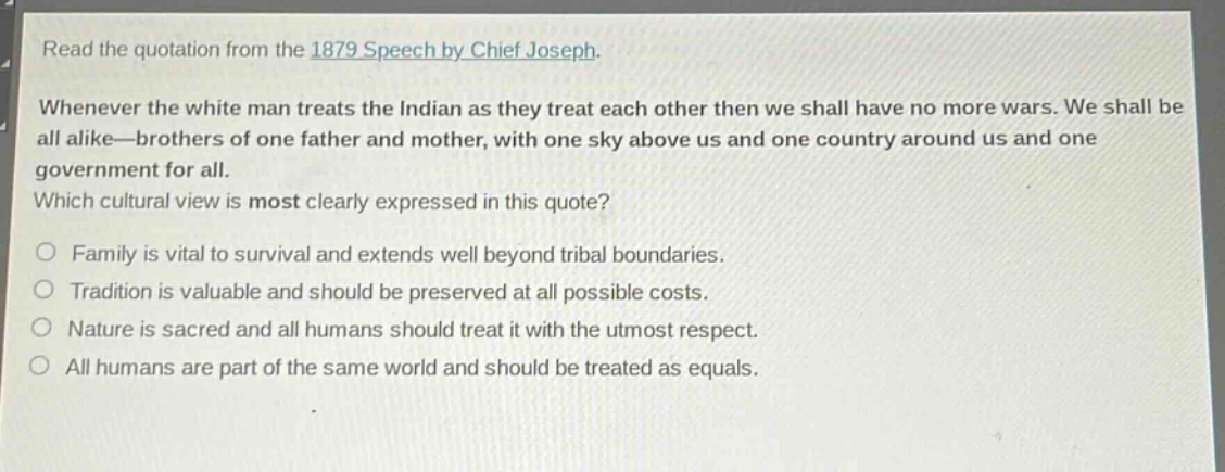 read the quotation from the 1879 speech by chief joseph. whenever the white man treats the indian as they treat each other then we shall have no more wars. we shall be all alike—brothers of one father and mother, with one sky above us and one country around us and one government for all. which cultural view is most clearly expressed in this quote? family is vital to survival and extends well beyond tribal boundaries. tradition is valuable and should be preserved at all possible costs. nature is sacred and all humans should treat it with the utmost respect. all humans are part of the same world and should be treated as equals.