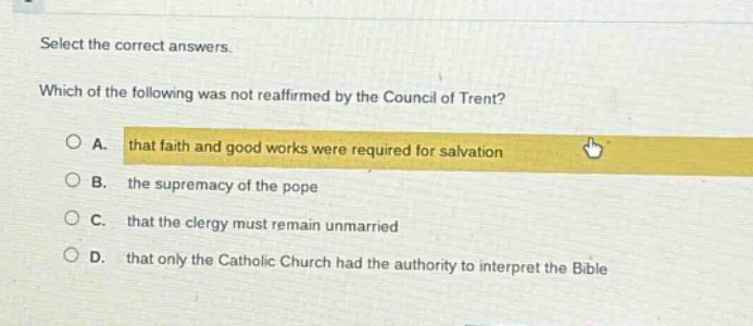 select the correct answers. which of the following was not reaffirmed by the council of trent? a. that faith and good works were required for salvation b. the supremacy of the pope c. that the clergy must remain unmarried d. that only the catholic church had the authority to interpret the bible