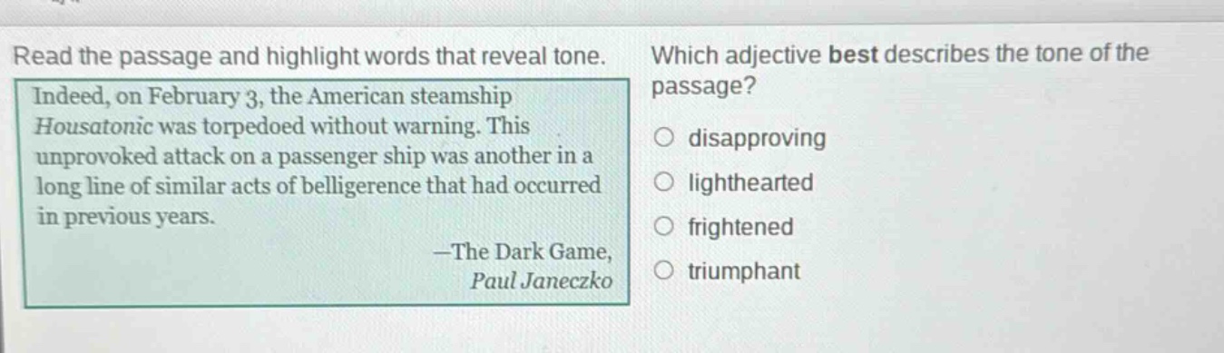 read the passage and highlight words that reveal tone. indeed, on february 3, the american steamship housatonic was torpedoed without warning. this unprovoked attack on a passenger ship was another in a long line of similar acts of belligerence that had occurred in previous years. —the dark game, paul janeczko which adjective best describes the tone of the passage? disapproving lighthearted frightened triumphant