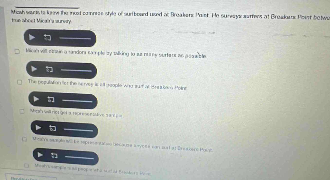micah wants to know the most common style of surfboard used at breakers point. he surveys surfers at breakers point betwe true about micahs survey. micah will obtain a random sample by talking to as many surfers as possible. the population for the survey is all people who surf at breakers point. micah will not get a representative sample. micahs sample will be representative because anyone can surf at breakers point. micahs sample is all people who surf at breakers point