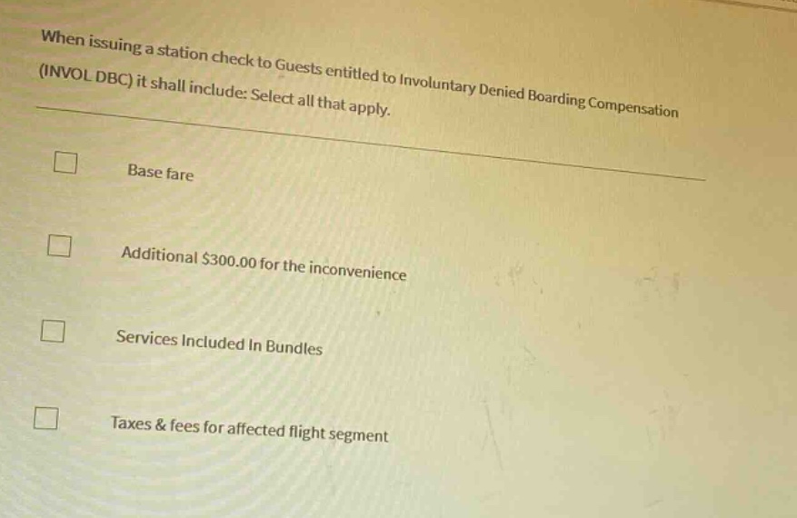 when issuing a station check to guests entitled to involuntary denied boarding compensation (invol dbc) it shall include: select all that apply. base fare additional $300.00 for the inconvenience services included in bundles taxes & fees for affected flight segment