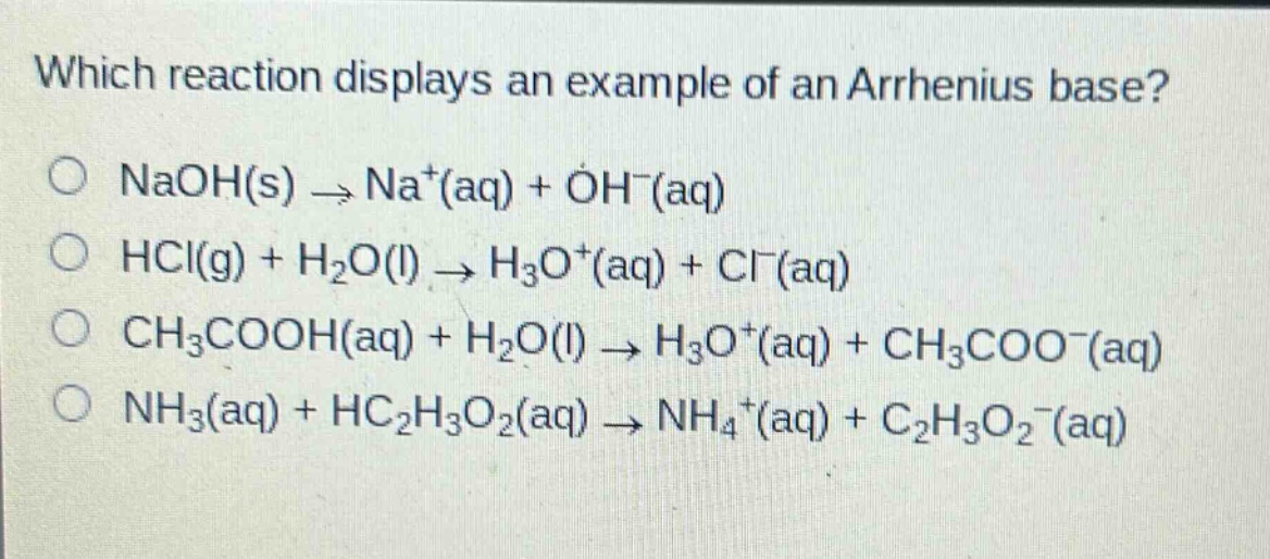 which reaction displays an example of an arrhenius base? o naoh(s) → na+(aq) + oh−(aq) o hcl(g) + h2o(l) → h3o+(aq) + cl−(aq) o ch3cooh(aq) + h2o(l) → h3o+(aq) + ch3coo−(aq) o nh3(aq) + hc2h3o2(aq) → nh4+(aq) + c2h3o2−(aq)