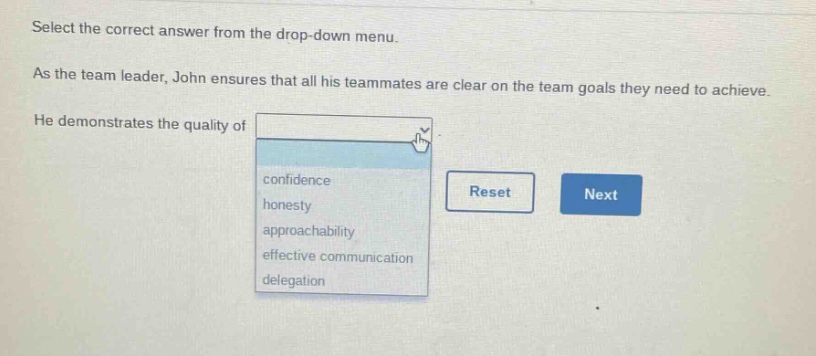select the correct answer from the drop - down menu. as the team leader, john ensures that all his teammates are clear on the team goals they need to achieve. he demonstrates the quality of confidence honesty approachability effective communication delegation