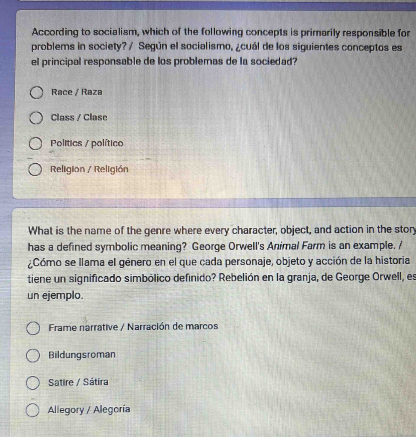 according to socialism, which of the following concepts is primarily responsible for problems in society? / según el socialismo, ¿cuál de los siguientes conceptos es el principal responsable de los problemas de la sociedad?\nrace / raza\nclass / clase\npolitics / político\nreligion / religión\nwhat is the name of the genre where every character, object, and action in the story has a defined symbolic meaning? george orwells animal farm is an example. / ¿cómo se llama el género en el que cada personaje, objeto y acción de la historia tiene un significado simbólico definido? rebelión en la granja, de george orwell, es un ejemplo.\nframe narrative / narración de marcos\nbildungsroman\nsatire / sátira\nallegory / alegoría