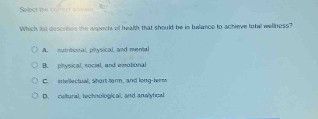 select the correct answer. which list describes the aspects of health that should be in balance to achieve total wellness? a. nutritional, physical, and mental b. physical, social, and emotional c. intellectual, short - term, and long - term d. cultural, technological, and analytical