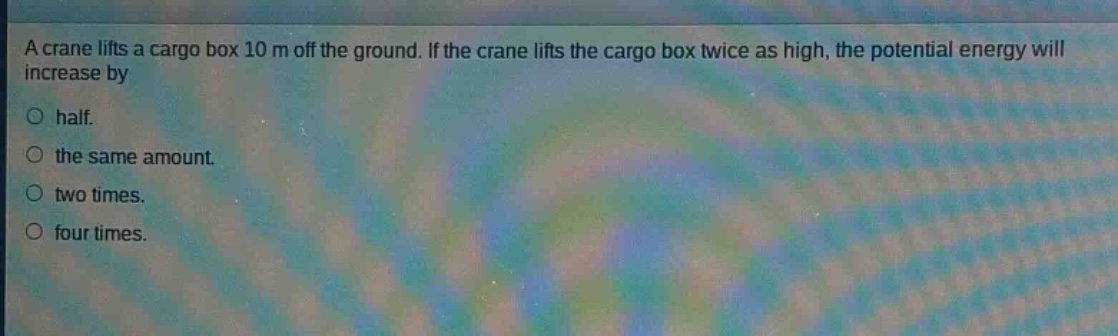 a crane lifts a cargo box 10 m off the ground. if the crane lifts the cargo box twice as high, the potential energy will increase by\no half.\no the same amount.\no two times.\no four times.