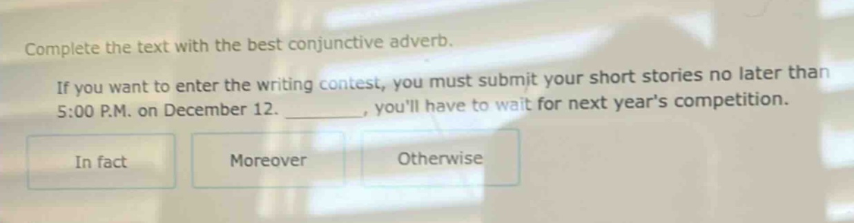 complete the text with the best conjunctive adverb. if you want to enter the writing contest, you must submit your short stories no later than 5:00 p.m. on december 12. ________, youll have to wait for next years competition. in fact moreover otherwise