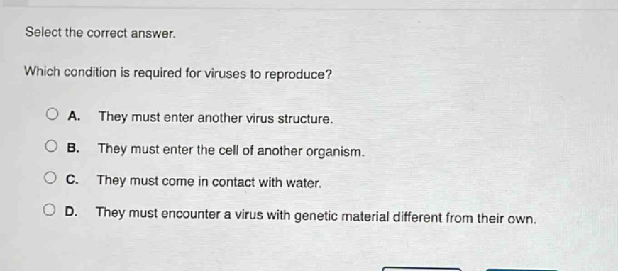 select the correct answer. which condition is required for viruses to reproduce? a. they must enter another virus structure. b. they must enter the cell of another organism. c. they must come in contact with water. d. they must encounter a virus with genetic material different from their own.