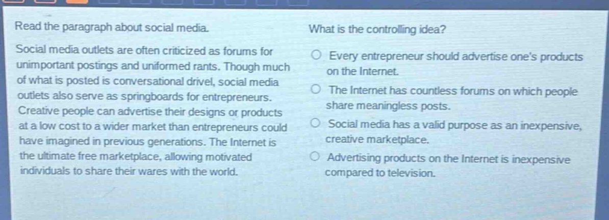 read the paragraph about social media. social media outlets are often criticized as forums for unimportant postings and uninformed rants. though much of what is posted is conversational drivel, social media outlets also serve as springboards for entrepreneurs. creative people can advertise their designs or products at a low cost to a wider market than entrepreneurs could have imagined in previous generations. the internet is the ultimate free marketplace, allowing motivated individuals to share their wares with the world. what is the controlling idea? every entrepreneur should advertise ones products on the internet. the internet has countless forums on which people share meaningless posts. social media has a valid purpose as an inexpensive, creative marketplace. advertising products on the internet is inexpensive compared to television.