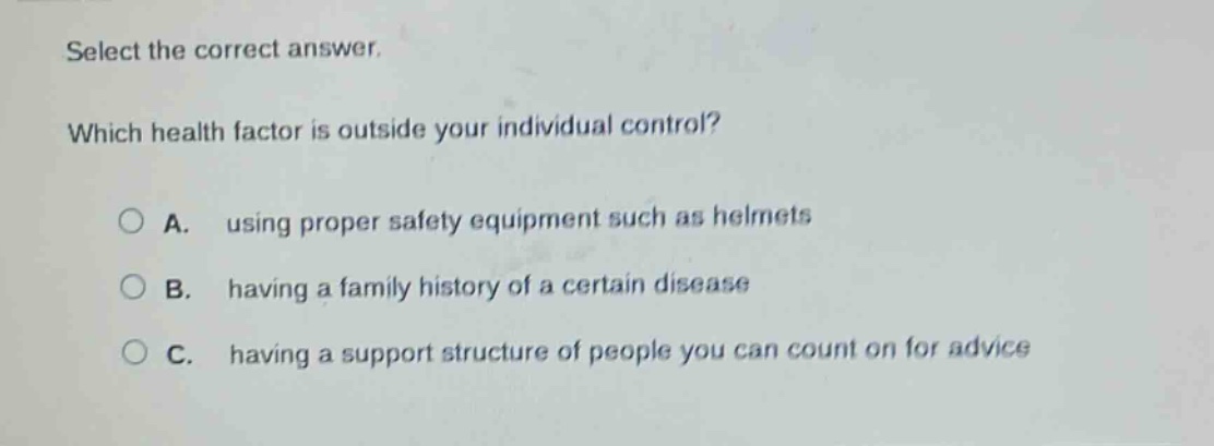 select the correct answer. which health factor is outside your individual control? a. using proper safety equipment such as helmets b. having a family history of a certain disease c. having a support structure of people you can count on for advice