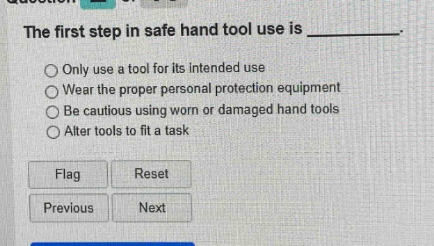 the first step in safe hand tool use is __________. only use a tool for its intended use wear the proper personal protection equipment be cautious using worn or damaged hand tools alter tools to fit a task flag reset previous next