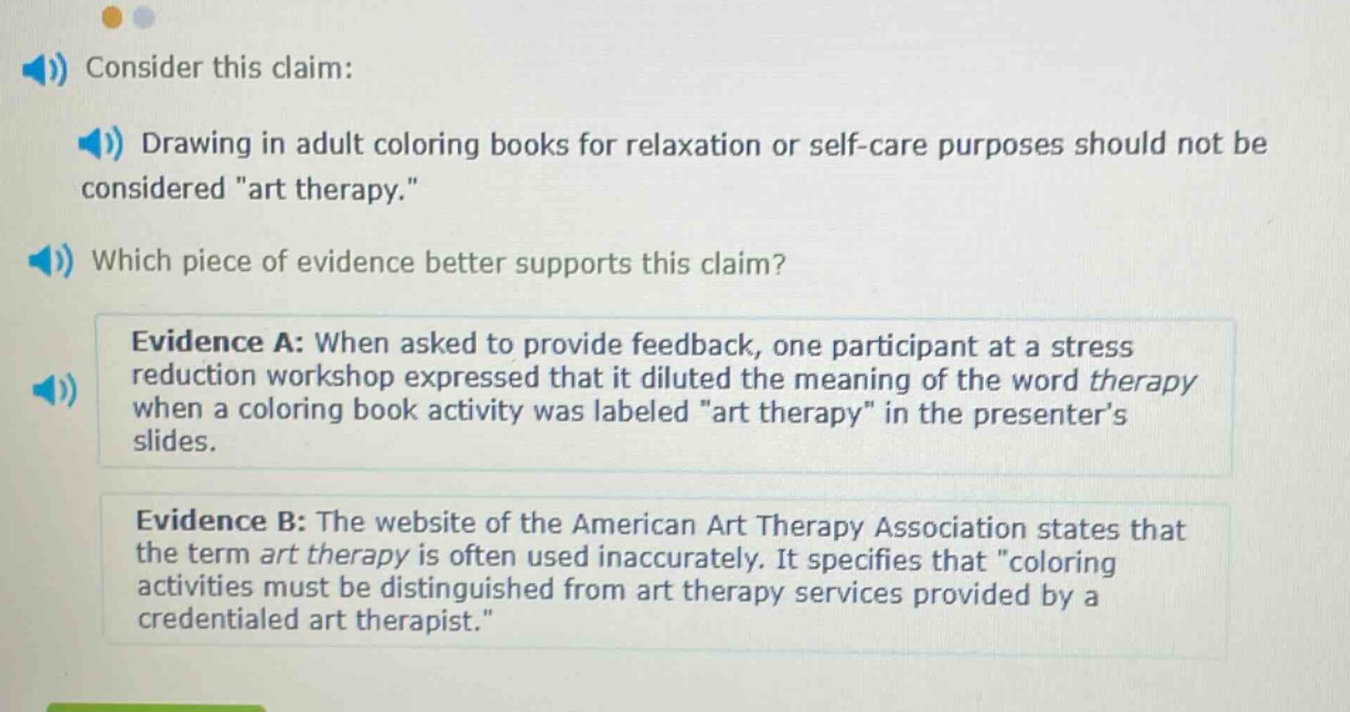 consider this claim: drawing in adult coloring books for relaxation or self - care purposes should not be considered \art therapy.\ which piece of evidence better supports this claim? evidence a: when asked to provide feedback, one participant at a stress reduction workshop expressed that it diluted the meaning of the word therapy when a coloring book activity was labeled \art therapy\ in the presenters slides. evidence b: the website of the american art therapy association states that the term art therapy is often used inaccurately. it specifies that \coloring activities must be distinguished from art therapy services provided by a credentialed art therapist.\