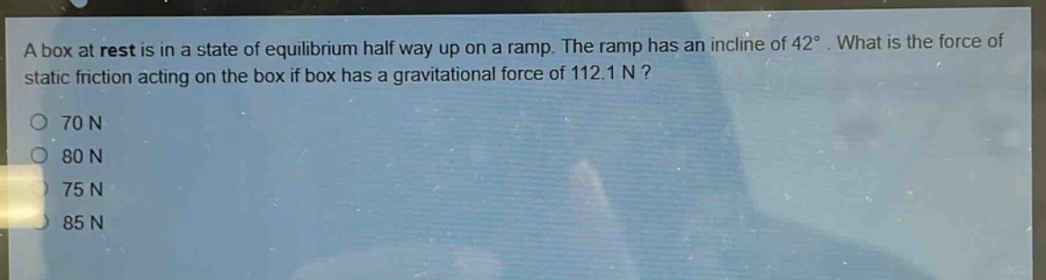 a box at rest is in a state of equilibrium half way up on a ramp. the ramp has an incline of 42°. what is the force of static friction acting on the box if box has a gravitational force of 112.1 n?\n70 n\n80 n\n75 n\n85 n