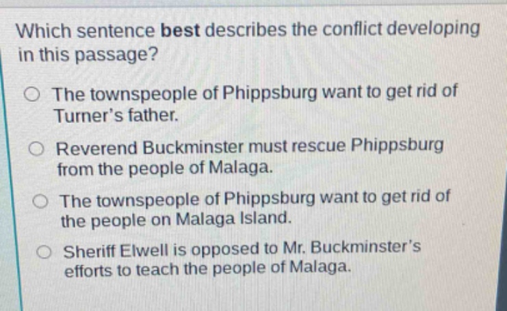 which sentence best describes the conflict developing in this passage? the townspeople of phippsburg want to get rid of turner’s father. reverend buckminster must rescue phippsburg from the people of malaga. the townspeople of phippsburg want to get rid of the people on malaga island. sheriff elwell is opposed to mr. buckminster’s efforts to teach the people of malaga.