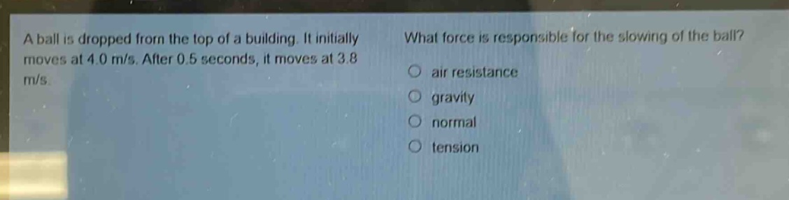 a ball is dropped from the top of a building. it initially moves at 4.0 m/s. after 0.5 seconds, it moves at 3.8 m/s. what force is responsible for the slowing of the ball? air resistance gravity normal tension