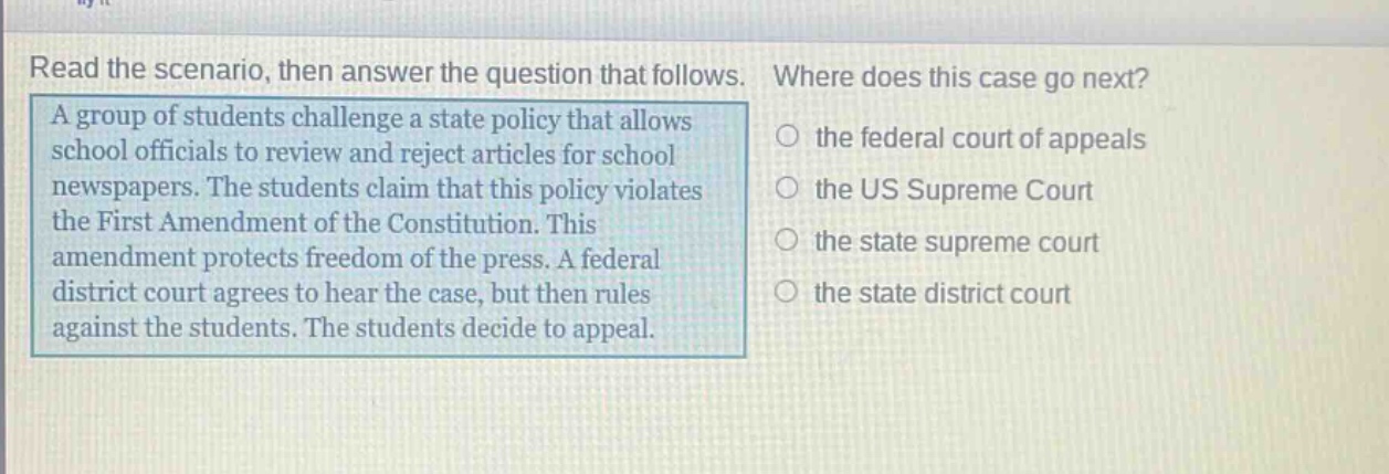 read the scenario, then answer the question that follows. a group of students challenge a state policy that allows school officials to review and reject articles for school newspapers. the students claim that this policy violates the first amendment of the constitution. this amendment protects freedom of the press. a federal district court agrees to hear the case, but then rules against the students. the students decide to appeal. where does this case go next? the federal court of appeals the us supreme court the state supreme court the state district court