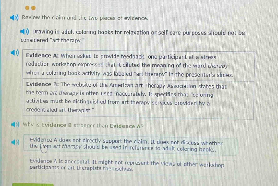 review the claim and the two pieces of evidence. drawing in adult coloring books for relaxation or self - care purposes should not be considered \art therapy.\ evidence a: when asked to provide feedback, one participant at a stress reduction workshop expressed that it diluted the meaning of the word therapy when a coloring book activity was labeled \art therapy\ in the presenters slides. evidence b: the website of the american art therapy association states that the term art therapy is often used inaccurately. it specifies that \coloring activities must be distinguished from art therapy services provided by a credentialed art therapist.\ why is evidence b stronger than evidence a? evidence a does not directly support the claim. it does not discuss whether the term art therapy should be used in reference to adult coloring books. evidence a is anecdotal. it might not represent the views of other workshop participants or art therapists themselves.