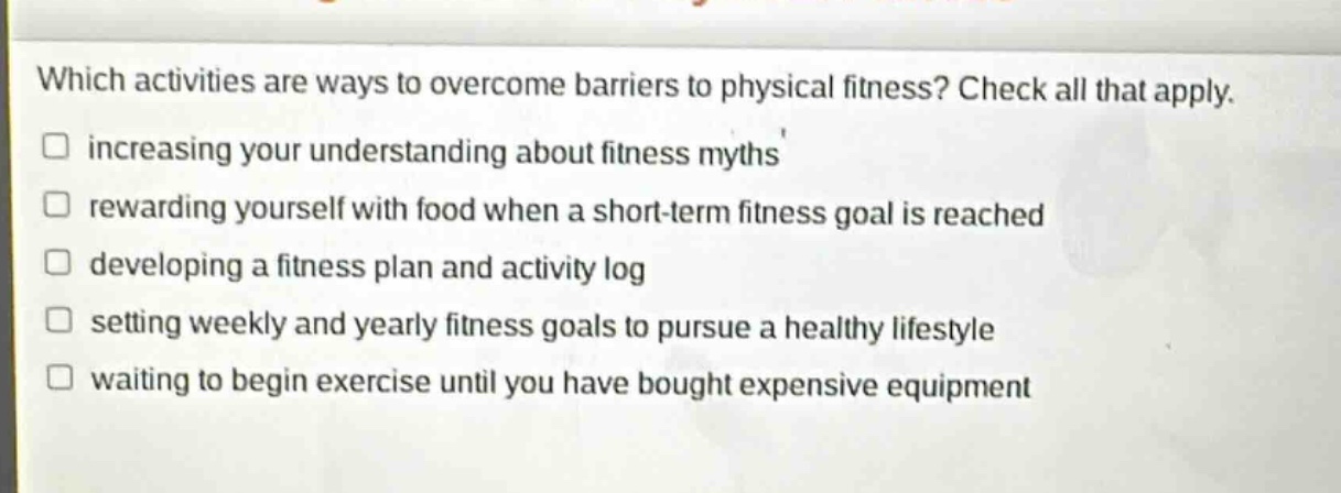 which activities are ways to overcome barriers to physical fitness? check all that apply. increasing your understanding about fitness myths rewarding yourself with food when a short - term fitness goal is reached developing a fitness plan and activity log setting weekly and yearly fitness goals to pursue a healthy lifestyle waiting to begin exercise until you have bought expensive equipment