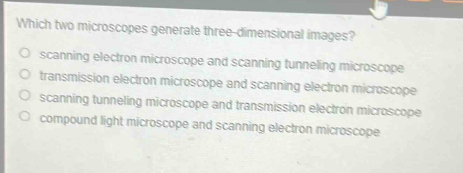 which two microscopes generate three - dimensional images?\nscanning electron microscope and scanning tunneling microscope\ntransmission electron microscope and scanning electron microscope\nscanning tunneling microscope and transmission electron microscope\ncompound light microscope and scanning electron microscope