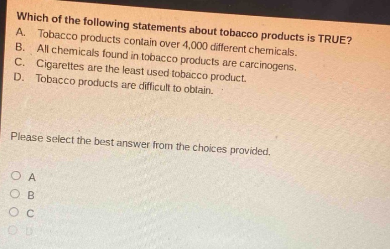 which of the following statements about tobacco products is true? a. tobacco products contain over 4,000 different chemicals. b. all chemicals found in tobacco products are carcinogens. c. cigarettes are the least used tobacco product. d. tobacco products are difficult to obtain. please select the best answer from the choices provided. o a o b o c o d